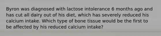 Byron was diagnosed with lactose intolerance 6 months ago and has cut all dairy out of his diet, which has severely reduced his calcium intake. Which type of bone tissue would be the first to be affected by his reduced calcium intake?