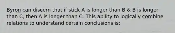 Byron can discern that if stick A is longer than B & B is longer than C, then A is longer than C. This ability to logically combine relations to understand certain conclusions is: