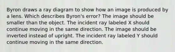 Byron draws a ray diagram to show how an image is produced by a lens. Which describes Byron's error? The image should be smaller than the object. The incident ray labeled X should continue moving in the same direction. The image should be inverted instead of upright. The incident ray labeled Y should continue moving in the same direction.