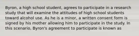 Byron, a high school student, agrees to participate in a research study that will examine the attitudes of high school students toward alcohol use. As he is a minor, a written consent form is signed by his mother allowing him to participate in the study. In this scenario, Byron's agreement to participate is known as