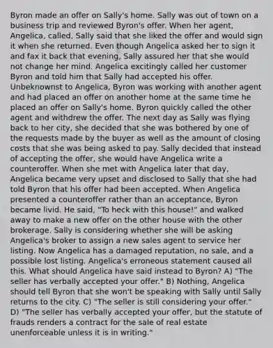 Byron made an offer on Sally's home. Sally was out of town on a business trip and reviewed Byron's offer. When her agent, Angelica, called, Sally said that she liked the offer and would sign it when she returned. Even though Angelica asked her to sign it and fax it back that evening, Sally assured her that she would not change her mind. Angelica excitingly called her customer Byron and told him that Sally had accepted his offer. Unbeknownst to Angelica, Byron was working with another agent and had placed an offer on another home at the same time he placed an offer on Sally's home. Byron quickly called the other agent and withdrew the offer. The next day as Sally was flying back to her city, she decided that she was bothered by one of the requests made by the buyer as well as the amount of closing costs that she was being asked to pay. Sally decided that instead of accepting the offer, she would have Angelica write a counteroffer. When she met with Angelica later that day, Angelica became very upset and disclosed to Sally that she had told Byron that his offer had been accepted. When Angelica presented a counteroffer rather than an acceptance, Byron became livid. He said, "To heck with this house!" and walked away to make a new offer on the other house with the other brokerage. Sally is considering whether she will be asking Angelica's broker to assign a new sales agent to service her listing. Now Angelica has a damaged reputation, no sale, and a possible lost listing. Angelica's erroneous statement caused all this. What should Angelica have said instead to Byron? A) "The seller has verbally accepted your offer." B) Nothing, Angelica should tell Byron that she won't be speaking with Sally until Sally returns to the city. C) "The seller is still considering your offer." D) "The seller has verbally accepted your offer, but the statute of frauds renders a contract for the sale of real estate unenforceable unless it is in writing."