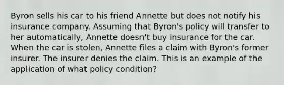 Byron sells his car to his friend Annette but does not notify his insurance company. Assuming that Byron's policy will transfer to her automatically, Annette doesn't buy insurance for the car. When the car is stolen, Annette files a claim with Byron's former insurer. The insurer denies the claim. This is an example of the application of what policy condition?