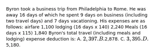 Byron took a business trip from Philadelphia to Rome. He was away 16 days of which he spent 9 days on business (including two travel days) and 7 days vacationing. His expenses are as follows: airfare 1,100 lodging (16 days x 140) 2,240 Meals (16 days x 115) 1,840 Byron's total travel (including meals and lodging) expense deduction is: A. 2,397. B.2,878. C. 3,395. D.5,180.