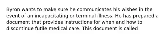 Byron wants to make sure he communicates his wishes in the event of an incapacitating or terminal illness. He has prepared a document that provides instructions for when and how to discontinue futile medical care. This document is called