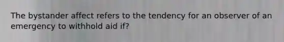 The bystander affect refers to the tendency for an observer of an emergency to withhold aid if?