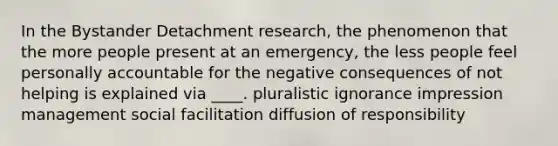 In the Bystander Detachment research, the phenomenon that the more people present at an emergency, the less people feel personally accountable for the negative consequences of not helping is explained via ____. pluralistic ignorance impression management social facilitation diffusion of responsibility