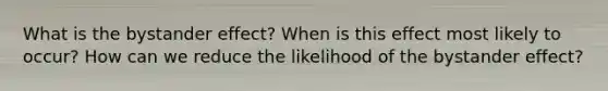 What is the bystander effect? When is this effect most likely to occur? How can we reduce the likelihood of the bystander effect?