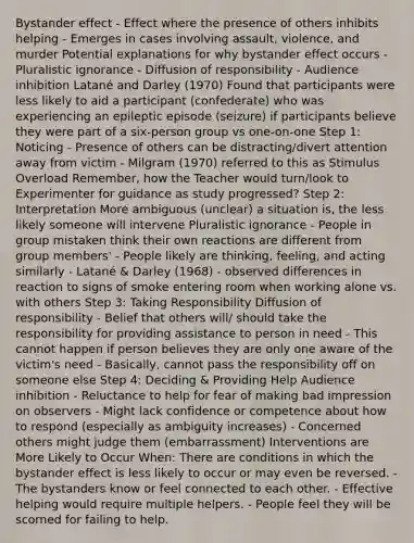 Bystander effect - Effect where the presence of others inhibits helping - Emerges in cases involving assault, violence, and murder Potential explanations for why bystander effect occurs - Pluralistic ignorance - Diffusion of responsibility - Audience inhibition Latané and Darley (1970) Found that participants were less likely to aid a participant (confederate) who was experiencing an epileptic episode (seizure) if participants believe they were part of a six-person group vs one-on-one Step 1: Noticing - Presence of others can be distracting/divert attention away from victim - Milgram (1970) referred to this as Stimulus Overload Remember, how the Teacher would turn/look to Experimenter for guidance as study progressed? Step 2: Interpretation More ambiguous (unclear) a situation is, the less likely someone will intervene Pluralistic ignorance - People in group mistaken think their own reactions are different from group members' - People likely are thinking, feeling, and acting similarly - Latané & Darley (1968) - observed differences in reaction to signs of smoke entering room when working alone vs. with others Step 3: Taking Responsibility Diffusion of responsibility - Belief that others will/ should take the responsibility for providing assistance to person in need - This cannot happen if person believes they are only one aware of the victim's need - Basically, cannot pass the responsibility off on someone else Step 4: Deciding & Providing Help Audience inhibition - Reluctance to help for fear of making bad impression on observers - Might lack confidence or competence about how to respond (especially as ambiguity increases) - Concerned others might judge them (embarrassment) Interventions are More Likely to Occur When: There are conditions in which the bystander effect is less likely to occur or may even be reversed. - The bystanders know or feel connected to each other. - Effective helping would require multiple helpers. - People feel they will be scorned for failing to help.