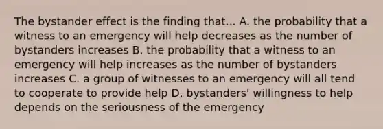 The bystander effect is the finding that... A. the probability that a witness to an emergency will help decreases as the number of bystanders increases B. the probability that a witness to an emergency will help increases as the number of bystanders increases C. a group of witnesses to an emergency will all tend to cooperate to provide help D. bystanders' willingness to help depends on the seriousness of the emergency