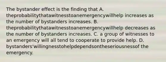 The bystander effect is the finding that A. theprobabilitythatawitnesstoanemergencywillhelp increases as the number of bystanders increases. B. theprobabilitythatawitnesstoanemergencywillhelp decreases as the number of bystanders increases. C. a group of witnesses to an emergency will all tend to cooperate to provide help. D. bystanders'willingnesstohelpdependsontheseriousnessof the emergency.