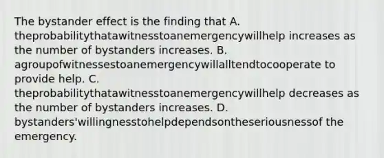 The bystander effect is the finding that A. theprobabilitythatawitnesstoanemergencywillhelp increases as the number of bystanders increases. B. agroupofwitnessestoanemergencywillalltendtocooperate to provide help. C. theprobabilitythatawitnesstoanemergencywillhelp decreases as the number of bystanders increases. D. bystanders'willingnesstohelpdependsontheseriousnessof the emergency.