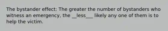 The bystander effect: The greater the number of bystanders who witness an emergency, the __less___ likely any one of them is to help the victim.