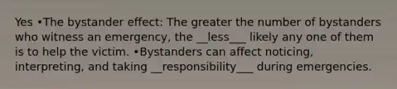 Yes •The bystander effect: The greater the number of bystanders who witness an emergency, the __less___ likely any one of them is to help the victim. •Bystanders can affect noticing, interpreting, and taking __responsibility___ during emergencies.