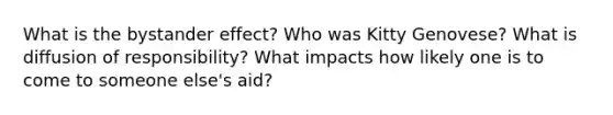 What is the bystander effect? Who was Kitty Genovese? What is diffusion of responsibility? What impacts how likely one is to come to someone else's aid?