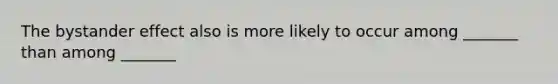 The bystander effect also is more likely to occur among _______ than among _______