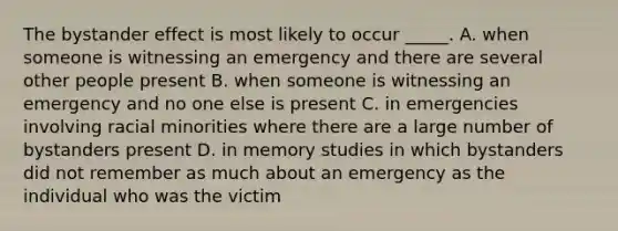 The bystander effect is most likely to occur _____. A. when someone is witnessing an emergency and there are several other people present B. when someone is witnessing an emergency and no one else is present C. in emergencies involving racial minorities where there are a large number of bystanders present D. in memory studies in which bystanders did not remember as much about an emergency as the individual who was the victim