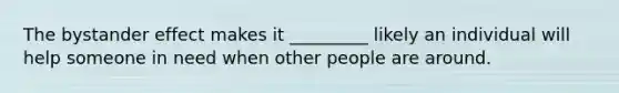 The bystander effect makes it _________ likely an individual will help someone in need when other people are around.