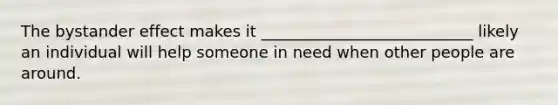 The bystander effect makes it ___________________________ likely an individual will help someone in need when other people are around.