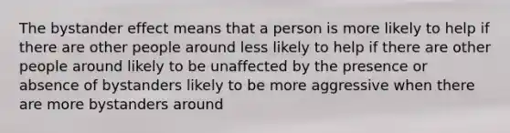 The bystander effect means that a person is more likely to help if there are other people around less likely to help if there are other people around likely to be unaffected by the presence or absence of bystanders likely to be more aggressive when there are more bystanders around