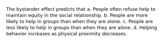 The bystander effect predicts that a. People often refuse help to maintain equity in the social relationship. b. People are more likely to help in groups than when they are alone. c. People are less likely to help in groups than when they are alone. d. Helping behavior increases as physical proximity decreases.