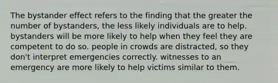 The bystander effect refers to the finding that the greater the number of bystanders, the less likely individuals are to help. bystanders will be more likely to help when they feel they are competent to do so. people in crowds are distracted, so they don't interpret emergencies correctly. witnesses to an emergency are more likely to help victims similar to them.