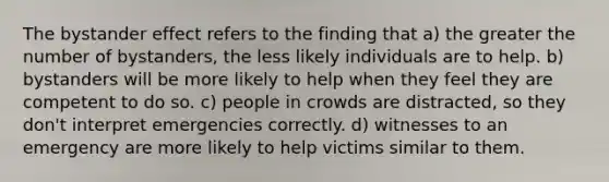 The bystander effect refers to the finding that a) the greater the number of bystanders, the less likely individuals are to help. b) bystanders will be more likely to help when they feel they are competent to do so. c) people in crowds are distracted, so they don't interpret emergencies correctly. d) witnesses to an emergency are more likely to help victims similar to them.