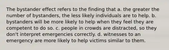 The bystander effect refers to the finding that a. the greater the number of bystanders, the less likely individuals are to help. b. bystanders will be more likely to help when they feel they are competent to do so. c. people in crowds are distracted, so they don't interpret emergencies correctly. d. witnesses to an emergency are more likely to help victims similar to them.