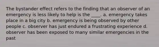 The bystander effect refers to the finding that an observer of an emergency is less likely to help is the ____. a. emergency takes place in a big city b. emergency is being observed by other people c. observer has just endured a frustrating experience d. observer has been exposed to many similar emergencies in the past