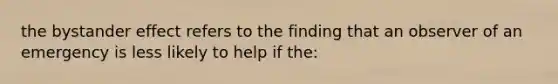 the bystander effect refers to the finding that an observer of an emergency is less likely to help if the: