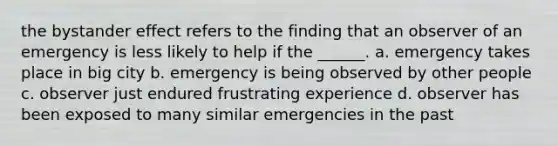 the bystander effect refers to the finding that an observer of an emergency is less likely to help if the ______. a. emergency takes place in big city b. emergency is being observed by other people c. observer just endured frustrating experience d. observer has been exposed to many similar emergencies in the past