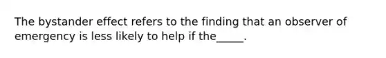 The bystander effect refers to the finding that an observer of emergency is less likely to help if the_____.