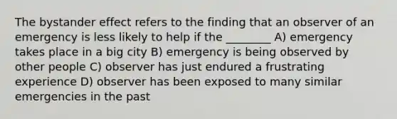 The bystander effect refers to the finding that an observer of an emergency is less likely to help if the ________ A) emergency takes place in a big city B) emergency is being observed by other people C) observer has just endured a frustrating experience D) observer has been exposed to many similar emergencies in the past