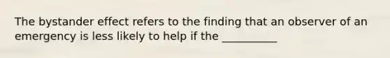 The bystander effect refers to the finding that an observer of an emergency is less likely to help if the __________