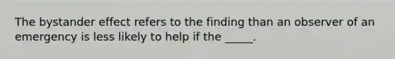 The bystander effect refers to the finding than an observer of an emergency is less likely to help if the _____.