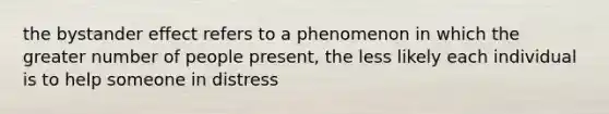 the bystander effect refers to a phenomenon in which the greater number of people present, the less likely each individual is to help someone in distress