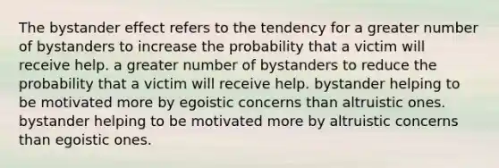 The bystander effect refers to the tendency for a greater number of bystanders to increase the probability that a victim will receive help. a greater number of bystanders to reduce the probability that a victim will receive help. bystander helping to be motivated more by egoistic concerns than altruistic ones. bystander helping to be motivated more by altruistic concerns than egoistic ones.