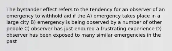 The bystander effect refers to the tendency for an observer of an emergency to withhold aid if the A) emergency takes place in a large city B) emergency is being observed by a number of other people C) observer has just endured a frustrating experience D) observer has been exposed to many similar emergencies in the past