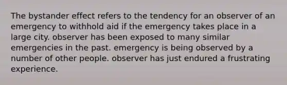 The bystander effect refers to the tendency for an observer of an emergency to withhold aid if the emergency takes place in a large city. observer has been exposed to many similar emergencies in the past. emergency is being observed by a number of other people. observer has just endured a frustrating experience.