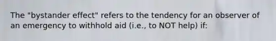 The "bystander effect" refers to the tendency for an observer of an emergency to withhold aid (i.e., to NOT help) if: