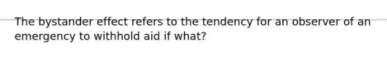 The bystander effect refers to the tendency for an observer of an emergency to withhold aid if what?