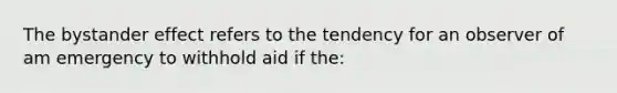 The bystander effect refers to the tendency for an observer of am emergency to withhold aid if the: