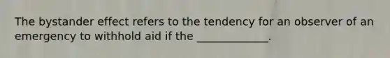 The bystander effect refers to the tendency for an observer of an emergency to withhold aid if the _____________.