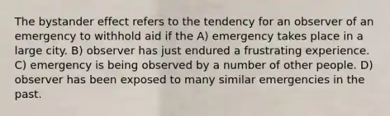 The bystander effect refers to the tendency for an observer of an emergency to withhold aid if the A) emergency takes place in a large city. B) observer has just endured a frustrating experience. C) emergency is being observed by a number of other people. D) observer has been exposed to many similar emergencies in the past.