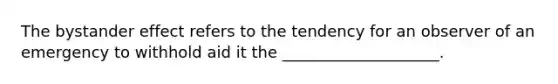 The bystander effect refers to the tendency for an observer of an emergency to withhold aid it the ____________________.