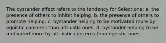 The bystander effect refers to the tendency for Select one: a. the presence of others to inhibit helping. b. the presence of others to promote helping. c. bystander helping to be motivated more by egoistic concerns than altruistic ones. d. bystander helping to be motivated more by altruistic concerns than egoistic ones.