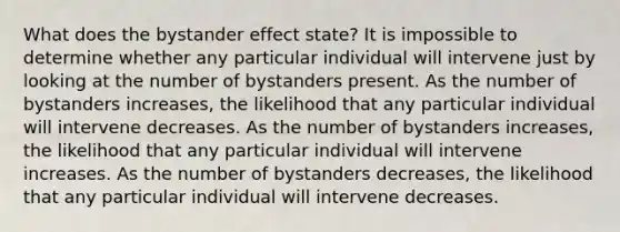 What does the bystander effect state? It is impossible to determine whether any particular individual will intervene just by looking at the number of bystanders present. As the number of bystanders increases, the likelihood that any particular individual will intervene decreases. As the number of bystanders increases, the likelihood that any particular individual will intervene increases. As the number of bystanders decreases, the likelihood that any particular individual will intervene decreases.