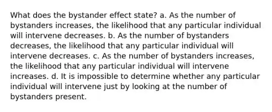 What does the bystander effect state? a. As the number of bystanders increases, the likelihood that any particular individual will intervene decreases. b. As the number of bystanders decreases, the likelihood that any particular individual will intervene decreases. c. As the number of bystanders increases, the likelihood that any particular individual will intervene increases. d. It is impossible to determine whether any particular individual will intervene just by looking at the number of bystanders present.