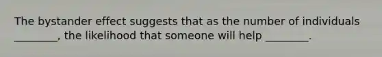 The bystander effect suggests that as the number of individuals ________, the likelihood that someone will help ________.