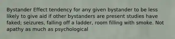 Bystander Effect tendency for any given bystander to be less likely to give aid if other bystanders are present studies have faked; seizures, falling off a ladder, room filling with smoke. Not apathy as much as psychological