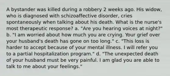 A bystander was killed during a robbery 2 weeks ago. His widow, who is diagnosed with schizoaffective disorder, cries spontaneously when talking about his death. What is the nurse's most therapeutic response? a. "Are you hearing voices at night?" b. "I am worried about how much you are crying. Your grief over your husband's death has gone on too long." c. "This loss is harder to accept because of your mental illness. I will refer you to a partial hospitalization program." d. "The unexpected death of your husband must be very painful. I am glad you are able to talk to me about your feelings."